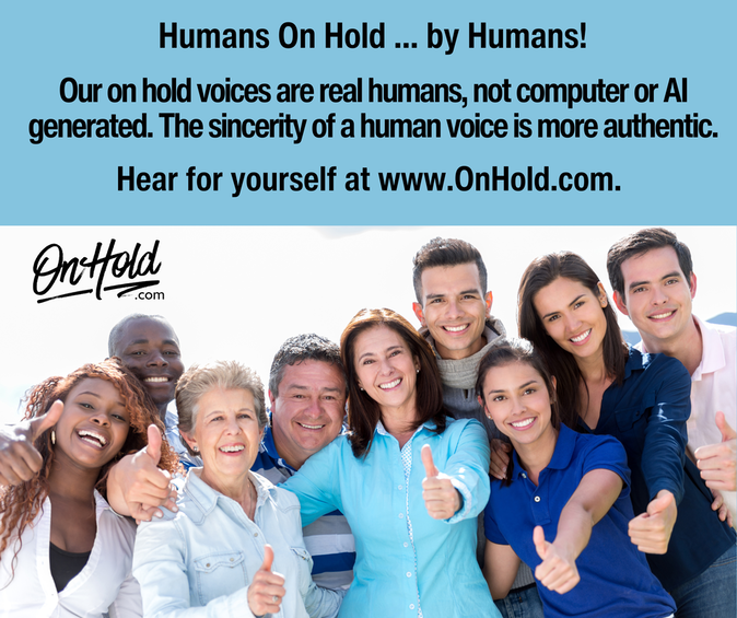 Humans On Hold ... by Humans! Our on hold voices are real humans, not computer or AI generated. The sincerity of a human voice is more authentic, which matters when marketing to your prospects & customers on hold. Hear for yourself at www.OnHold.com. 