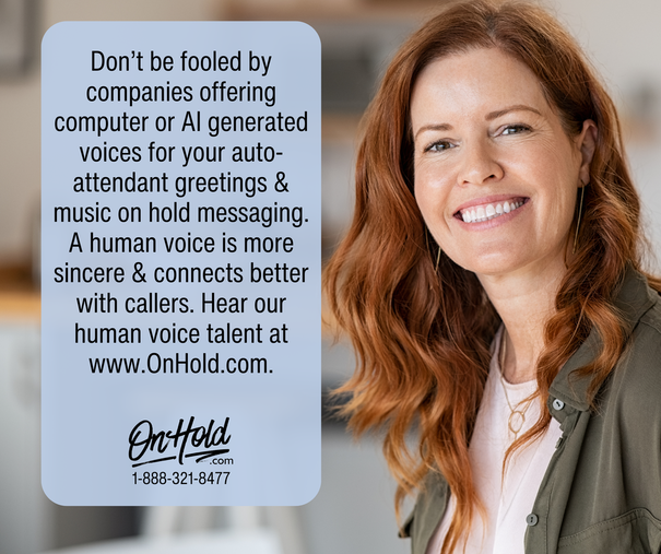 Don’t be fooled by companies offering computer or AI generated voices for your auto-attendant greetings & music on hold messaging. A human voice is more sincere & connects better with callers. Hear our human voice talent at www.OnHold.com.