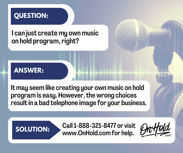 Q. I can just create my own music on hold program, right? A. It may seem like creating your own music on hold program is easy. However, the wrong choices result in a bad telephone image for your business. 